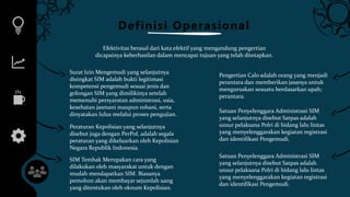 Definisi Operasional
Efektivitas berasal dari kata efektif yang mengandung pengertian
dicapainya keberhasilan dalam mencapai tujuan yang telah ditetapkan.
Surat Izin Mengemudi yang selanjutnya
disingkat SIM adalah bukti legitimasi
kompetensi pengemudi sesuai jenis dan
golongan SIM yang dimilikinya setelah
memenuhi persyaratan administrasi, usia,
kesehatan jasmani maupun rohani, serta
dinyatakan lulus melalui proses pengujian.
Pengertian Calo adalah orang yang menjadi
perantara dan memberikan jasanya untuk
menguruskan sesuatu berdasarkan upah;
perantara.
Peraturan Kepolisian yang selanjutnya
disebut juga dengan PerPol, adalah segala
peraturan yang dikeluarkan oleh Kepolisian
Negara Republik Indonesia.
Satuan Penyelenggara Administrasi SIM
yang selanjutnya disebut Satpas adalah
unsur pelaksana Polri di bidang lalu lintas
yang menyelenggarakan kegiatan registrasi
dan identifikasi Pengemudi.
Satuan Penyelenggara Administrasi SIM
yang selanjutnya disebut Satpas adalah
unsur pelaksana Polri di bidang lalu lintas
yang menyelenggarakan kegiatan registrasi
dan identifikasi Pengemudi.
SIM Tembak Merupakan cara yang
dilakukan oleh masyarakat untuk dengan
mudah mendapatkan SIM. Biasanya
pemohon akan membayar sejumlah uang
yang ditentukan oleh oknum Kepolisian.
 