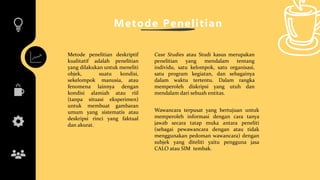 Metode Penelitian
Case Studies atau Studi kasus merupakan
penelitian yang mendalam tentang
individu, satu kelompok, satu organisasi,
satu program kegiatan, dan sebagainya
dalam waktu tertentu. Dalam rangka
memperoleh diskripsi yang utuh dan
mendalam dari sebuah entitas.
Metode penelitian deskriptif
kualitatif adalah penelitian
yang dilakukan untuk meneliti
objek, suatu kondisi,
sekelompok manusia, atau
fenomena lainnya dengan
kondisi alamiah atau riil
(tanpa situasi eksperimen)
untuk membuat gambaran
umum yang sistematis atau
deskripsi rinci yang faktual
dan akurat.
Wawancara terpusat yang bertujuan untuk
memperoleh informasi dengan cara tanya
jawab secara tatap muka antara peneliti
(sebagai pewawancara dengan atau tidak
menggunakan pedoman wawancara) dengan
subjek yang diteliti yaitu pengguna jasa
CALO atau SIM tembak.
 