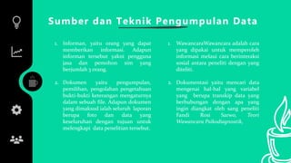 Sumber dan Teknik Pengumpulan Data
1. Informan, yaitu orang yang dapat
memberikan informasi. Adapun
informan tersebut yakni pengguna
jasa dan pemohon sim yang
berjumlah 3 orang.
2. Dokumen yaitu pengumpulan,
pemilihan, pengolahan pengetahuan
bukti-bukti keterangan mengaturnya
dalam sebuah file. Adapun dokumen
yang dimaksud ialah seluruh laporan
berupa foto dan data yang
keseluruhan dengan tujuan untuk
melengkapi data penelitian tersebut.
1. WawancaraWawancara adalah cara
yang dipakai untuk memperoleh
informasi melaui cara berinteraksi
sosial antara peneliti dengan yang
diteliti.
2. Dokumentasi yaitu mencari data
mengenai hal-hal yang variabel
yang berupa transkip data yang
berhubungan dengan apa yang
ingin diangkat oleh sang peneliti
Fandi Rosi Sarwo, Teori
Wawancara Psikodiagnostik,
 