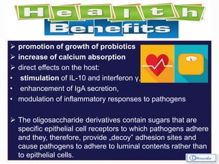 Health benefits of Prebiotics
 promotion of growth of probiotics
 increase of calcium absorption
 direct effects on the host:
• stimulation of IL-10 and interferon γ,
• enhancement of IgA secretion,
• modulation of inflammatory responses to pathogens
 The oligosaccharide derivatives contain sugars that are
specific epithelial cell receptors to which pathogens adhere
and they, therefore, provide „decoy” adhesion sites and
cause pathogens to adhere to luminal contents rather than
to epithelial cells.
 