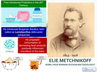 1845 - 1916
First introduced Probiotics in the 20th
Century
He proposed
consumption of
fermenting food products
positively influenced
microflora of the colon
He introduced Bulgarian Bacillus; later
called as Lactobacillus delbrueckii
subspecies
ELIE METCHNIKOFF
NOBEL PRIZEWINNING RUSSIAN BACTERIOLOGIST
 