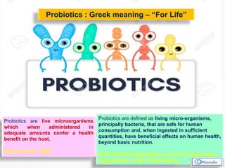 Probiotics are defined as living micro-organisms,
principally bacteria, that are safe for human
consumption and, when ingested in sufficient
quantities, have beneficial effects on human health,
beyond basic nutrition.
(World Health Organization / Food and Agriculture
Organization of the United Nation)
Probiotics : Greek meaning – “For Life”
Probiotics are live microorganisms
which when administered in
adequate amounts confer a health
benefit on the host.
Gaurner et.al - 2005
 