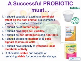 A Successful PROBIOTIC
must…
1. It should capable of exerting a beneficial
effect on the host animal, e.g. increased
growth or resistance to disease.
2. It should be of human origin.
3. It should have high cell viability.
4. It should be non-pathogenic and non-toxic.
5. It should be able to interact or to send
signals to immune cells.
6. It should have capacity to influence local
metabolic activity.
7. It should be stable and capable of
remaining viable for periods under storage.
 