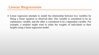 Linear Regression
 Linear regression attempts to model the relationship between two variables by
fitting a linear equation to observed data. One variable is considered to be an
explanatory variable, and the other is considered to be a dependent variable. For
example, a modeler might want to relate the weights of individuals to their
heights using a linear regression model.
 