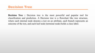 Decision Tree
Decision Tree : Decision tree is the most powerful and popular tool for
classification and prediction. A Decision tree is a flowchart like tree structure,
where each internal node denotes a test on an attribute, each branch represents an
outcome of the test, and each leaf node (terminal node) holds a class label.
 