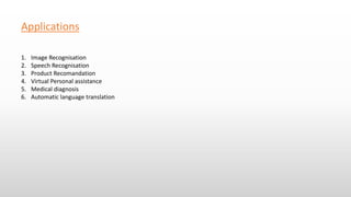 Applications
1. Image Recognisation
2. Speech Recognisation
3. Product Recomandation
4. Virtual Personal assistance
5. Medical diagnosis
6. Automatic language translation
 