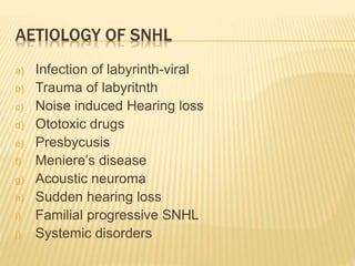 AETIOLOGY OF SNHL
a) Infection of labyrinth-viral
b) Trauma of labyritnth
c) Noise induced Hearing loss
d) Ototoxic drugs
e) Presbycusis
f) Meniere’s disease
g) Acoustic neuroma
h) Sudden hearing loss
i) Familial progressive SNHL
j) Systemic disorders
 