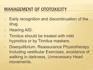 MANAGEMENT OF OTOTOXICITY
1. Early recognition and discontinuation of the
drug.
2. Hearing AID.
3. Tinnitus should be treated with mild
hypnotics or by Tinnitus maskers.
4. Disequilibrium. Reassurance Physiotherapy
Including vestibular Exercises, avoidance of
walking in darkness, Unnecessary Head
movements.
 