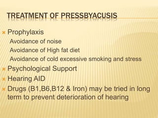 TREATMENT OF PRESSBYACUSIS
 Prophylaxis
Avoidance of noise
Avoidance of High fat diet
Avoidance of cold excessive smoking and stress
 Psychological Support
 Hearing AID
 Drugs (B1,B6,B12 & Iron) may be tried in long
term to prevent deterioration of hearing
 