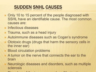 SUDDEN SNHL CAUSES
 Only 10 to 15 percent of the people diagnosed with
SSHL have an identifiable cause. The most common
causes are:
 Infectious diseases
 Trauma, such as a head injury
 Autoimmune diseases such as Cogan’s syndrome
 Ototoxic drugs (drugs that harm the sensory cells in
the inner ear)
 Blood circulation problems
 A tumor on the nerve that connects the ear to the
brain
 Neurologic diseases and disorders, such as multiple
sclerosis
 