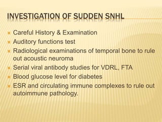 INVESTIGATION OF SUDDEN SNHL
 Careful History & Examination
 Auditory functions test
 Radiological examinations of temporal bone to rule
out acoustic neuroma
 Serial viral antibody studies for VDRL, FTA
 Blood glucose level for diabetes
 ESR and circulating immune complexes to rule out
autoimmune pathology.
 