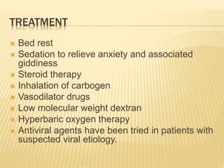 TREATMENT
 Bed rest
 Sedation to relieve anxiety and associated
giddiness
 Steroid therapy
 Inhalation of carbogen
 Vasodilator drugs
 Low molecular weight dextran
 Hyperbaric oxygen therapy
 Antiviral agents have been tried in patients with
suspected viral etiology.
 