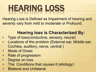 HEARING LOSS
Hearing Loss is Defined as Impairment of hearing and
severity vary from mild to moderate or Profound.
Hearing loss is Characterized By:
• Type of loss(conductive, sensory, neural)
• Locations of the problem (External ear, Middle ear,
Cochlea, auditory, nerve, central )
• Mode of Onset
• Rate of progression
• Degree on loss
• The Conditions that causes it (etiology)
• Bilateral and Unilateral
 