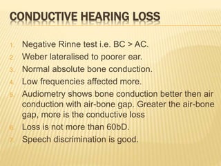 CONDUCTIVE HEARING LOSS
1. Negative Rinne test i.e. BC > AC.
2. Weber lateralised to poorer ear.
3. Normal absolute bone conduction.
4. Low frequencies affected more.
5. Audiometry shows bone conduction better then air
conduction with air-bone gap. Greater the air-bone
gap, more is the conductive loss
6. Loss is not more than 60bD.
7. Speech discrimination is good.
 