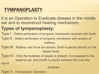 TYMPANOPLASTY
It is an Operation to Eradicate disease in the middle
ear and to reconstruct hearing mechanism.
Types of tympanoplasty:
Type I : Defect perforation of tympanic membrane repaired with Graft.
Type II : Defect perforation of tympanic membrane with erosion of
malleus.
Type III : Malleus and incus are absent. Graft is placed directly on the
stapes head.
Type IV : Only the footplate of stapes is present. It is exposed to the
external ear, and Grafth is placed between the oval and
round
windows.
Type V : Fenestration Operation.
 