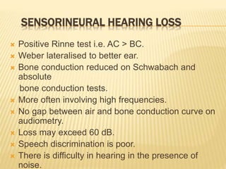 SENSORINEURAL HEARING LOSS
 Positive Rinne test i.e. AC > BC.
 Weber lateralised to better ear.
 Bone conduction reduced on Schwabach and
absolute
bone conduction tests.
 More often involving high frequencies.
 No gap between air and bone conduction curve on
audiometry.
 Loss may exceed 60 dB.
 Speech discrimination is poor.
 There is difficulty in hearing in the presence of
noise.
 