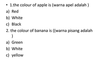 • 1.the colour of apple is (warna apel adalah )
a) Red
b) White
c) Black
2. the colour of banana is ((warna pisang adalah
)
a) Green
b) White
c) yellow

 