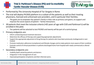 5th October 2016 WHINN 2016 - Odense, Denmark - Integrating Health and Social Care 23
Trial 2: Parkinson’s Disease (PD) and Co-morbidityTrial 2: Parkinson’s Disease (PD) and Co-morbidity
Cardio Vascular Disease (CVD)Cardio Vascular Disease (CVD)
• Performed by The University Hospital of Tor Vergata in Rome
• The trial will deploy PICASO platform to a subset of the patients as well as their treating
physicians, licensed and unlicensed care providers, and in particular their families.
– The goals are to empower the patient’s family in their role as primary care givers, to support and
improve the social aspects of patient – family interactions.
• 30 patients that meet the inclusion criteria (>65 years of age with CVD and Parkinson’s) will be
enrolled in the pilot.
– Ten patients will be selected to test PICASO and twenty will be part of a control group.
• Primary endpoints are:
– Inform unclear/equivocal treatment decisions
– Determine the efficacy of therapy and supporting appropriate adjustments
– Support the appropriate adjustment of drug therapy for patients who have been previously misdiagnosed or over-
treated
– Promote medication adherence (compliance) and lifestyle changes and to make patients more aware of their condition
– Evaluate control of clinical parameters in patients discharged home from hospital with newly commenced or altered
therapy.
• Secondary endpoints are:
– Usability (both valued by patients and doctors
– Integration in the management of care
– Improved participation of patients and their informal carers.
 