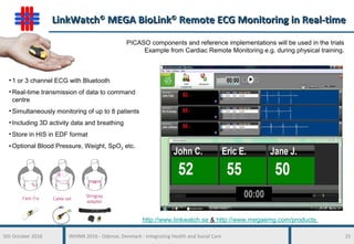 5th October 2016 WHINN 2016 - Odense, Denmark - Integrating Health and Social Care 25
LinkWatchLinkWatch©©
MEGA BioLinkMEGA BioLink©©
Remote ECG Monitoring in Real-timeRemote ECG Monitoring in Real-time
• 1 or 3 channel ECG with Bluetooth
• Real-time transmission of data to command
centre
• Simultaneously monitoring of up to 8 patients
• Including 3D activity data and breathing
• Store in HIS in EDF format
• Optional Blood Pressure, Weight, SpO2 etc.
http://www.linkwatch.se & http://www.megaemg.com/products
PICASO components and reference implementations will be used in the trials
Example from Cardiac Remote Monitoring e.g. during physical training.
 