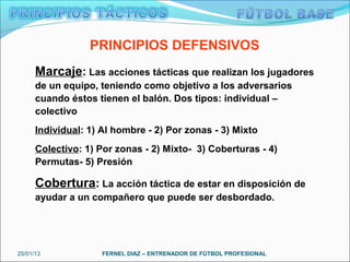 PRINCIPIOS DEFENSIVOS
      Marcaje: Las acciones tácticas que realizan los jugadores
      de un equipo, teniendo como objetivo a los adversarios
      cuando éstos tienen el balón. Dos tipos: individual –
      colectivo
      Individual: 1) Al hombre - 2) Por zonas - 3) Mixto
      Colectivo: 1) Por zonas - 2) Mixto- 3) Coberturas - 4)
      Permutas- 5) Presión

      Cobertura: La acción táctica de estar en disposición de
      ayudar a un compañero que puede ser desbordado.




25/01/13             FERNEL DIAZ – ENTRENADOR DE FÚTBOL PROFESIONAL
 