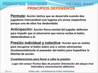 PRINCIPIOS DEFENSIVOS
       Permuta: Acción táctica que se desarrolla cuando dos
       jugadores intercambian sus lugares y/o zonas respectivas
       porque uno de ellos fue desbordado.

       Anticipación: Acción físico-mental del jugador defensor
       para impedir que el adversario que marca reciba el balón,
       adelantándose a él.

       Presión individual y colectiva: Acción que se realiza
       para recuperar el balón sobre uno o varios adversarios
       (fundamentalmente el poseedor del balón) para impedirles la
       libertad de acción.
       Consideraciones para llevar a cabo la presión:
           Lugar del campo/ Puntos fijos de presión/ Orientación del ataque rival
                          Velocidad y sincronización defensiva
25/01/13                 FERNEL DIAZ – ENTRENADOR DE FÚTBOL PROFESIONAL
 