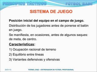 SISTEMA DE JUEGO

     Posición inicial del equipo en el campo de juego.
     Distribución de los jugadores antes de ponerse el balón
     en juego.
     Se manifiesta, en ocasiones, antes de algunos saques:
     de meta, de centro.
     Características:
     1) Ocupación racional de terreno
     2) Equilibrio entre líneas
     3) Variantes defensivas y ofensivas


25/01/13           FERNEL DIAZ – ENTRENADOR DE FÚTBOL PROFESIONAL
 