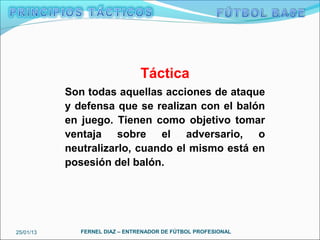 Táctica
           Son todas aquellas acciones de ataque
           y defensa que se realizan con el balón
           en juego. Tienen como objetivo tomar
           ventaja sobre el adversario, o
           neutralizarlo, cuando el mismo está en
           posesión del balón.




25/01/13      FERNEL DIAZ – ENTRENADOR DE FÚTBOL PROFESIONAL
 