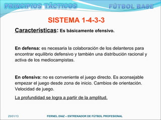 SISTEMA 1-4-3-3
     Características: Es básicamente ofensivo.


     En defensa: es necesaria la colaboración de los delanteros para
     encontrar equilibrio defensivo y también una distribución racional y
     activa de los mediocampistas.


     En ofensiva: no es conveniente el juego directo. Es aconsejable
     empezar el juego desde zona de inicio. Cambios de orientación.
     Velocidad de juego.
     La profundidad se logra a partir de la amplitud.



25/01/13             FERNEL DIAZ – ENTRENADOR DE FÚTBOL PROFESIONAL
 