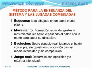 MÉTODO PARA LA ENSEÑANZA DEL
     SISTEMA Y LAS JUGADAS COMBINADAS
           1. Esquema: Idea dibujada en un papel o una
             pizarra.
           2. Movimiento: Formación reducida, gestos y
             movimientos sin balón o pasando el balón con la
             mano para saber su ubicación.
           3. Evolución: Sobre espacio real, jugando el balón
             con el pie, sin oposición u oposición pasiva,
             media intensidad y sin competición.
           4. Juego real: Desarrollo con oposición y a
             máxima intensidad.
25/01/13                FERNEL DIAZ – ENTRENADOR DE FÚTBOL PROFESIONAL
 