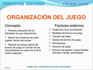 ORGANIZACIÓN DEL JUEGO
Concepto                                          Factores externos
 Perfecta utilización de los                 Exigencias de la competición.
futbolistas de que disponemos.                Medidas del terreno de juego.
                                              Tamaño del balón.
 Marcar las funciones de cada
jugador dentro del campo                      Estado del terreno de juego.
                                              Climatología.
 Repartir las tareas dentro del
terreno de juego en función de las            Horarios de juego.
características de cada uno y de la           Entorno del jugador, (socio-familiar,
misión asignada.                               estudios, trabajo, actividades).




                     FERNEL DIAZ – ENTRENADOR DE FÚTBOL PROFESIONAL
25/01/13
 