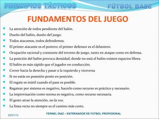 FUNDAMENTOS DEL JUEGO
 La atención de todos pendiente del balón.
 Dueño del balón, dueño del juego.
 Todos atacamos, todos defendemos.
 El primer atacante es el portero; el primer defensor es el delantero.
 Ocupación racional y constante del terreno de juego, tanto en ataque como en defensa.
 La posición del balón provoca densidad; donde no está el balón existen espacios libres.
 El balón es más rápido que el jugador en conducción.
 Correr hacia la derecha y pasar a la izquierda y viceversa
 Si no estás en posesión ponte en posición.
 El regate es inútil cuando el pase es posible.
 Regatear por sistema es negativo, hacerlo como recurso es práctico y necesario.
 La improvisación como norma es negativa, como recurso necesaria.
 El gesto atrae la atención, no la voz.
 La línea recta no siempre es el camino más corto.

                            FERNEL DIAZ – ENTRENADOR DE FÚTBOL PROFESIONAL
   25/01/13
 