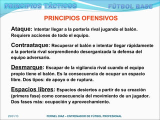 PRINCIPIOS OFENSIVOS
  Ataque: Intentar llegar a la portería rival jugando el balón.
  Requiere acciones de todo el equipo.

  Contraataque: Recuperar el balón e intentar llegar rápidamente
  a la portería rival sorprendiendo desorganizada la defensa del
  equipo adversario.

  Desmarque: Escapar de la vigilancia rival cuando el equipo
  propio tiene el balón. Es la consecuencia de ocupar un espacio
  libre. Dos tipos: de apoyo o de ruptura.

  Espacios libres: Espacios desiertos a partir de su creación
  (primera fase) como consecuencia del movimiento de un jugador.
  Dos fases más: ocupación y aprovechamiento.


25/01/13           FERNEL DIAZ – ENTRENADOR DE FÚTBOL PROFESIONAL
 