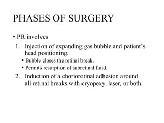 PHASES OF SURGERY
• PR involves
1. Injection of expanding gas bubble and patient’s
head positioning.
 Bubble closes the retinal break.
 Permits resorption of subretinal fluid.
2. Induction of a chorioretinal adhesion around
all retinal breaks with cryopexy, laser, or both.
 