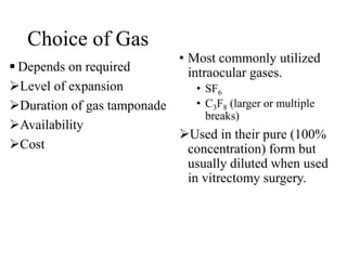 Choice of Gas
 Depends on required
Level of expansion
Duration of gas tamponade
Availability
Cost
• Most commonly utilized
intraocular gases.
• SF6
• C3F8 (larger or multiple
breaks)
Used in their pure (100%
concentration) form but
usually diluted when used
in vitrectomy surgery.
 