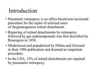 Introduction
• Pneumatic retinopexy is an office-based non-incisional
procedure for the repair of selected cases
of rhegmatogenous retinal detachment.
• Repairing of retinal detachments by retinopexy
followed by gas endotamponade was first described by
Rosengren in 1938.
• Modernized and popularized by Hilton and Grizzard
in their 1986 publication and deemed an outpatient
procedure.
• In the USA, 15% of retinal detachments are repaired
by pneumatic retinopexy.
 