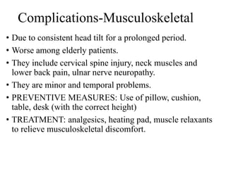 Complications-Musculoskeletal
• Due to consistent head tilt for a prolonged period.
• Worse among elderly patients.
• They include cervical spine injury, neck muscles and
lower back pain, ulnar nerve neuropathy.
• They are minor and temporal problems.
• PREVENTIVE MEASURES: Use of pillow, cushion,
table, desk (with the correct height)
• TREATMENT: analgesics, heating pad, muscle relaxants
to relieve musculoskeletal discomfort.
 