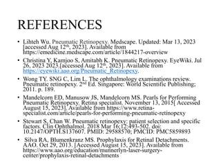 REFERENCES
• Lihteh Wu. Pneumatic Retinopexy. Medscape. Updated: Mar 13, 2023
[accessed Aug 12th, 2023]. Available from
https://emedicine.medscape.com/article/1844217-overview
• Christina Y, Kamjoo S, Amitabh K. Pneumatic Retinopexy. EyeWiki. Jul
26, 2023 2023.[accessed Aug 12th, 2023]. Available from
https://eyewiki.aao.org/Pneumatic_Retinopexy.
• Wong TY. SNG C, Lim L. The ophthalmology examinations review.
Pneumatic retinopexy. 2nd Ed. Singapore: World Scientific Publishing;
2011. p. 189.
• Mandelcorn ED, Manusow JS, Mandelcorn MS. Pearls for Performing
Pneumatic Retinopexy. Retina specialist. November 13, 2015[ Accessed
August 15, 2023]. Available from https://www.retina-
specialist.com/article/pearls-for-performing-pneumatic-retinopexy
• Stewart S, Chan W. Pneumatic retinopexy: patient selection and specific
factors. Clin Ophthalmol. 2018 Mar 16;12:493-502. doi:
10.2147/OPTH.S137607. PMID: 29588570; PMCID: PMC5859893
• Silva RA, Blumenkranz MS. Prophylaxis for Retinal Detachments.
AAO. Oct 29, 2013. [Accessed August 15, 2023]. Available from
https://www.aao.org/education/munnerlyn-laser-surgery-
center/prophylaxis-retinal-detachments
 