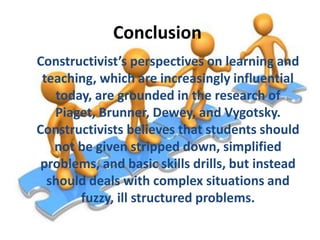 Conclusion
Constructivist’s perspectives on learning and
teaching, which are increasingly influential
today, are grounded in the research of
Piaget, Brunner, Dewey, and Vygotsky.
Constructivists believes that students should
not be given stripped down, simplified
problems, and basic skills drills, but instead
should deals with complex situations and
fuzzy, ill structured problems.

 