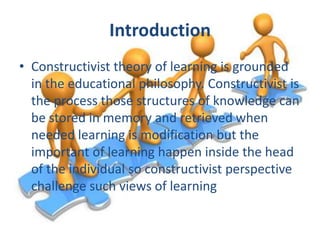 Introduction
• Constructivist theory of learning is grounded
in the educational philosophy. Constructivist is
the process those structures of knowledge can
be stored in memory and retrieved when
needed learning is modification but the
important of learning happen inside the head
of the individual so constructivist perspective
challenge such views of learning

 