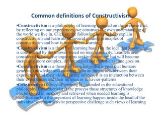 Common definitions of Constructivism.
•Constructivism is a philosophy of learning founded on the premise that,
by reflecting on our experiences, we construct our own understanding of
the world we live in. Click on the following links to help explain
constructivism and learn about several guiding principles of
constructivism and how it impacts our learning.
•Constructivism is a theory of learning based on the idea that knowledge
is constructed by the knower based on mental activity. Learners are
considered to be active organisms seeking meaning. but will become
increasing more complex, differentiated and realistic as time goes on.
•Constructivism is a theory of knowledge that argues that humans
generate knowledge and meaning from an interaction between their
experiences and their ideas. During infancy, it is an interaction between
their experiences and their reflexes or behavior-patterns
•Constructivist theory of learning is grounded in the educational
philosophy. Constructivist is the process those structures of knowledge
can be stored in memory and retrieved when needed learning is
modification but the important of learning happen inside the head of the
individual so constructivist perspective challenge such views of learning

 