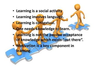 •
•
•
•
•

Learning is a social activity
Learning involves language.
Learning is contextual.
One needs knowledge to learn.
Learning is not the passive acceptance
of knowledge which exists "out there“.
• Motivation is a key component in
learning.

 