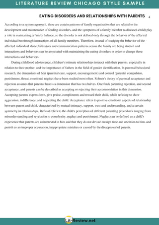 L I T E R A T U R E R E V I E W C H I C A G O S T Y L E S A M P L E
EATING DISORDERS AND RELATIONSHIPS WITH PARENTS 4
According to a system approach, there are certain patterns of family organization that are related to the
development and maintenance of feeding disorders, and the symptoms of a family member (a diseased child) play
a role in maintaining a family balance, so the disorder is not defined only through the behavior of the affected
individual but through interactions of all family members. Therefore, instead of studying the behavior of the
affected individual alone, behaviors and communication patterns across the family are being studied and
interactions and behaviors can be associated with maintaining the eating disorders in order to change these
interactions and behaviors.
       During childhood adolescence, children's intimate relationships interact with their parents, especially in
relation to their mother, and the importance of fathers in the field of gender identification. In parental behavioral
research, the dimensions of heat (parental care, support, encouragement) and control (parental compulsion,
punishment, threat, emotional neglect) have been studied most often. Rohner's theory of parental acceptance and
rejection assumes that parental heat is a dimension that has two halves. One finds parenting rejection, and second
acceptance, and parents can be described as accepting or rejecting their accommodation in this dimension.
Accepting parents express love, give praise, compliments and reward their child, while refusing to show
aggression, indifference, and neglecting the child. Acceptance refers to positive emotional aspects of relationship
between parent and child, characterized by mutual intimacy, support, trust and understanding, and a certain
symmetry in relationships. Refusal refers to the child's perception of different parenting procedures ranging from
misunderstanding and revelation to complexity, neglect and punishment. Neglect can be defined as a child's
experience that parents are uninterested in him and that they do not devote enough time and attention to him, and
punish as an improper accusation, inappropriate mistakes or caused by the disapproval of parents.
 