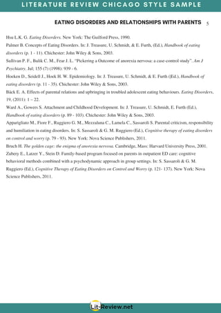 L I T E R A T U R E R E V I E W C H I C A G O S T Y L E S A M P L E
EATING DISORDERS AND RELATIONSHIPS WITH PARENTS 5
Hsu L.K. G. Eating Disorders. New York: The Guilford Press, 1990.
Palmer B. Concepts of Eating Disorders. In: J. Treasure, U. Schmidt, & E. Furth, (Ed.), Handbook of eating
disorders (p. 1 - 11). Chichester: John Wiley & Sons, 2003.
Sullivan P. F., Bulik C. M., Fear J. L. “Pickering a Outcome of anorexia nervosa: a case-control study”. Am J
Psychiatry. Jul; 155 (7) (1998): 939 - 6.
Hoeken D., Seidell J., Hoek H. W. Epidemiology. In: J. Treasure, U. Schmidt, & E. Furth (|Ed.), Handbook of
eating disorders (p. 11 - 35). Chichester: John Wiley & Sons, 2003.
Bäck E. A. Effects of parental relations and upbringing in troubled adolescent eating behaviours. Eating Disorders,
19, (2011): 1 – 22.
Ward A., Gowers S. Attachment and Childhood Development. In: J. Treasure, U. Schmidt, E. Furth (Ed.),
Handbook of eating disorders (p. 89 - 103). Chichester: John Wiley & Sons, 2003.
Apparigliato M., Fiore F., Ruggiero G. M., Mezzaluna C., Lamela C., Sassaroli S. Parental criticism, responsibility
and humiliation in eating disorders. In: S. Sassaroli & G. M. Ruggiero (Ed.), Cognitive therapy of eating disorders
on control and worry (p. 79 - 93). New York: Nova Science Publishers, 2011.
Bruch H. The golden cage: the enigma of anorexia nervosa. Cambridge, Mass: Harvard University Press, 2001.
Zubery E., Latzer Y., Stein D. Family-based program focused on parents in outpatient ED care: cognitive
behavioral methods combined with a psychodynamic approach in group settings. In: S. Sassaroli & G. M.
Ruggiero (Ed.), Cognitive Therapy of Eating Disorders on Control and Worry (p. 121- 137). New York: Nova
Science Publishers, 2011.
 