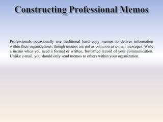 Professionals occasionally use traditional hard copy memos to deliver information
within their organizations, though memos are not as common as e-mail messages. Write
a memo when you need a formal or written, formatted record of your communication.
Unlike e-mail, you should only send memos to others within your organization.
 