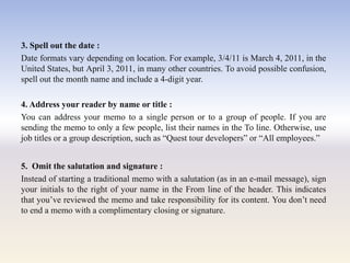 3. Spell out the date :
Date formats vary depending on location. For example, 3/4/11 is March 4, 2011, in the
United States, but April 3, 2011, in many other countries. To avoid possible confusion,
spell out the month name and include a 4-digit year.
4. Address your reader by name or title :
You can address your memo to a single person or to a group of people. If you are
sending the memo to only a few people, list their names in the To line. Otherwise, use
job titles or a group description, such as ―Quest tour developers‖ or ―All employees.‖
5. Omit the salutation and signature :
Instead of starting a traditional memo with a salutation (as in an e-mail message), sign
your initials to the right of your name in the From line of the header. This indicates
that you‘ve reviewed the memo and take responsibility for its content. You don‘t need
to end a memo with a complimentary closing or signature.
 