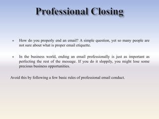  How do you properly end an email? A simple question, yet so many people are
not sure about what is proper email etiquette.
 In the business world, ending an email professionally is just as important as
perfecting the rest of the message. If you do it sloppily, you might lose some
precious business opportunities.
Avoid this by following a few basic rules of professional email conduct.
 