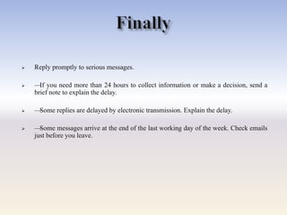  Reply promptly to serious messages.
 —If you need more than 24 hours to collect information or make a decision, send a
brief note to explain the delay.
 —Some replies are delayed by electronic transmission. Explain the delay.
 —Some messages arrive at the end of the last working day of the week. Check emails
just before you leave.
 