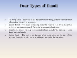  No-Reply Email –You want to tell the receiver something, either a compliment or
information. No reply is necessary.
 Inquiry Email - You need something from the receiver in a reply. Example:
advice, or questions answered. The reply is your desired outcome.
 Open-Ended Email – to keep communication lines open, for the purpose of some
future result or benefit.
 Action Email – The goal is not the reply, but some action on the part of the
receiver. Examples: a sales pitch, or asking for a website link exchange.
 