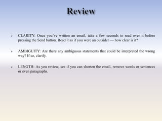  CLARITY: Once you‘ve written an email, take a few seconds to read over it before
pressing the Send button. Read it as if you were an outsider — how clear is it?
 AMBIGUITY: Are there any ambiguous statements that could be interpreted the wrong
way? If so, clarify.
 LENGTH: As you review, see if you can shorten the email, remove words or sentences
or even paragraphs.
 