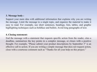 3. Message body :
Support your main idea with additional information that explains why you are writing
the message. Limit the message to a single topic, and organize the material to make it
easy to read. For example, use short sentences, headings, lists, tables, and graphic
highlighting techniques such as boldface and bullets. Avoid long paragraphs of text.
4. Closing statement:
End the message with a statement that requests specific action from the reader, cites a
deadline, summarizes the key points in a complex message, or closes with a positive
thought. For example, ―Please submit your product descriptions by September 3‖ is an
effective call to action. If you are writing a simple message that does not request action,
close with a courteous comment such as ―Thanks for all your help on this project.‖
 